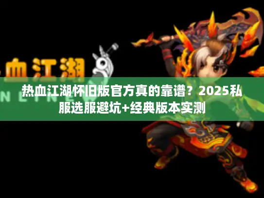 热血江湖怀旧版官方真的靠谱？2025私服选服避坑+经典版本实测