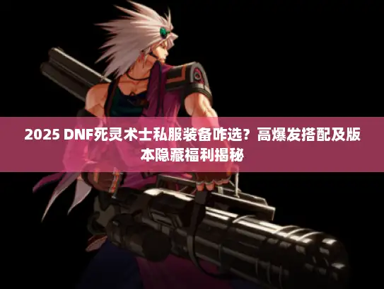 2025 DNF死灵术士私服装备咋选?高爆发搭配及版本隐藏福利揭秘 2025 DNF死灵术士私服装备咋选?高爆发搭配及版本隐藏福利揭秘