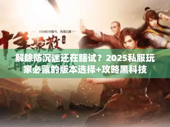 解除防沉迷还在瞎试？2025私服玩家必藏的版本选择+攻略黑科技