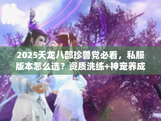 2025天龙八部珍兽党必看，私服版本怎么选？资质洗练+神宠养成全攻略