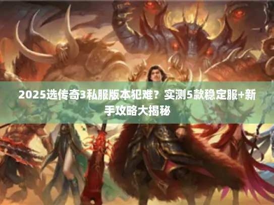 2025选传奇3私服版本犯难？实测5款稳定服+新手攻略大揭秘
