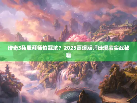 传奇3私服拜师怕踩坑?2025高爆版师徒爆装实战秘籍 传奇3私服拜师怕踩坑?2025高爆版师徒爆装实战秘籍