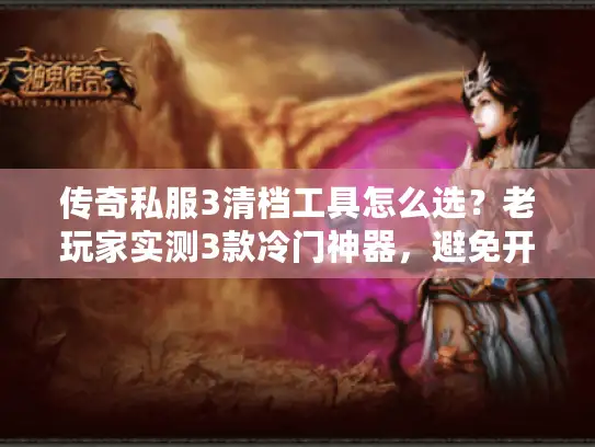 传奇私服3清档工具怎么选？老玩家实测3款冷门神器，避免开服翻车！