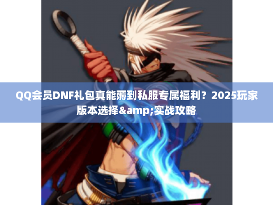 QQ会员DNF礼包真能薅到私服专属福利？2025玩家版本选择&实战攻略