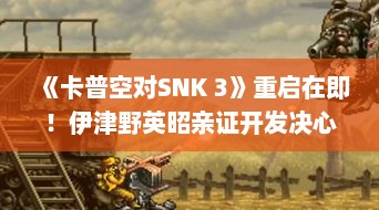 《卡普空对SNK 3》重启在即!伊津野英昭亲证开发决心 《卡普空对SNK 3》重启在即!伊津野英昭亲证开发决心
