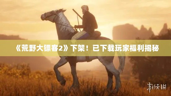 《荒野大镖客2》下架!已下载玩家福利揭秘 《荒野大镖客2》下架!已下载玩家福利揭秘