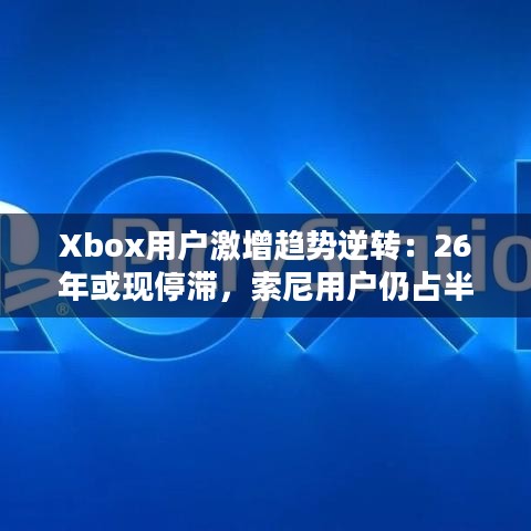 Xbox用户激增趋势逆转：26年或现停滞，索尼用户仍占半壁江山