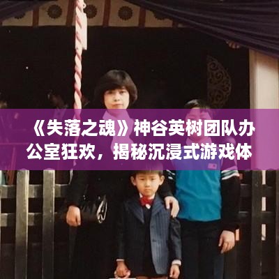 《失落之魂》神谷英树团队办公室狂欢，揭秘沉浸式游戏体验