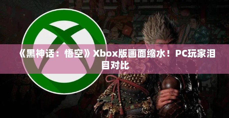 《黑神话：悟空》Xbox版画面缩水！PC玩家泪目对比