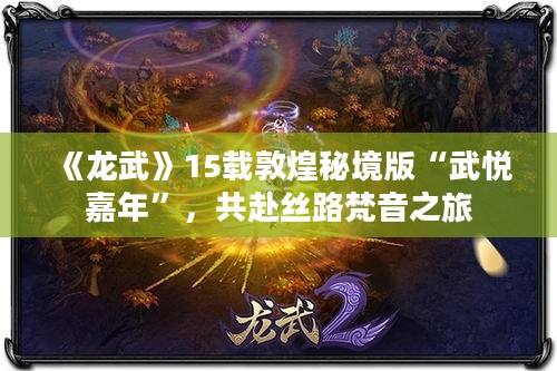 《龙武》15载敦煌秘境版“武悦嘉年”，共赴丝路梵音之旅