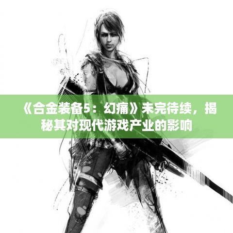 《合金装备5：幻痛》未完待续，揭秘其对现代游戏产业的影响